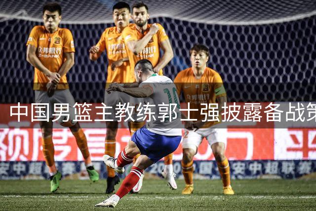 中国男篮主教练郭士强披露备战策略：专注球员个人发挥