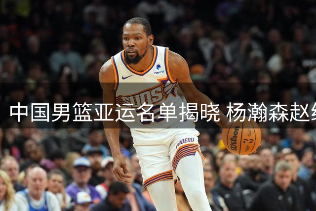 中国男篮亚运名单揭晓 杨瀚森赵继伟双双缺阵