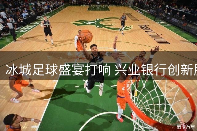 冰城足球盛宴打响 兴业银行创新服务赋能赛事经济