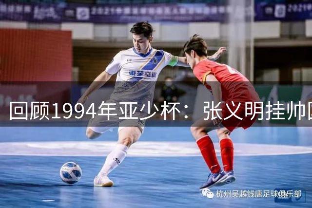 回顾1994年亚少杯：张义明挂帅国少止步小组 阿曼惊艳世少赛