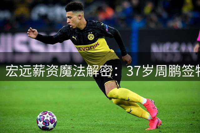 宏远薪资魔法解密：37岁周鹏签特殊合约 小将胡明轩扛起商业大旗