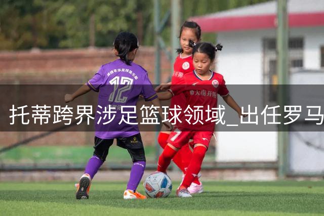 托蒂跨界涉足篮球领域 出任罗马篮球俱乐部顾问