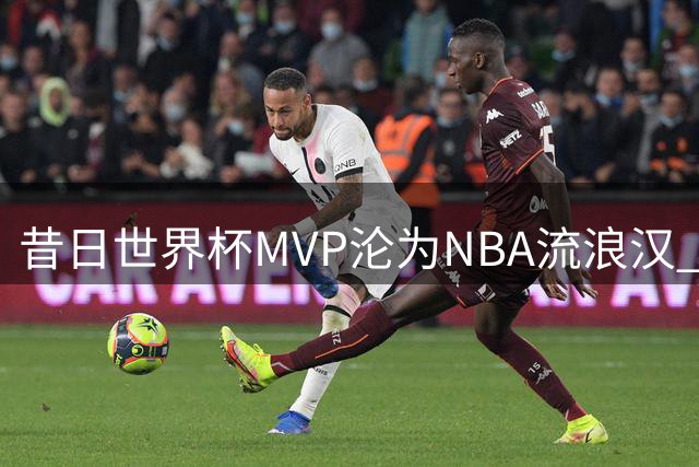 昔日世界杯MVP沦为NBA流浪汉 8400万拒绝者5年换10队
