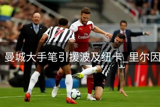 曼城大手笔引援波及纽卡 里尔因资金充裕抬价球员
