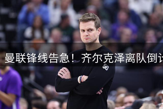 曼联锋线告急！齐尔克泽离队倒计时 卡里克引援计划面临重大调整