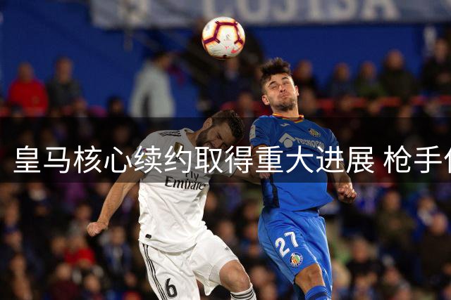 皇马核心续约取得重大进展 枪手亿元引援计划落空