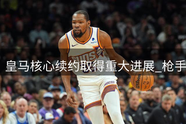 皇马核心续约取得重大进展 枪手亿元引援计划落空