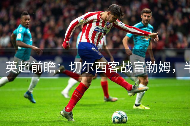 英超前瞻：切尔西客战富勒姆，半场僵持或成主旋律