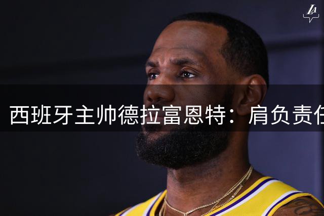 西班牙主帅德拉富恩特：肩负责任传承足球荣耀 誓言打造新一代王者之师