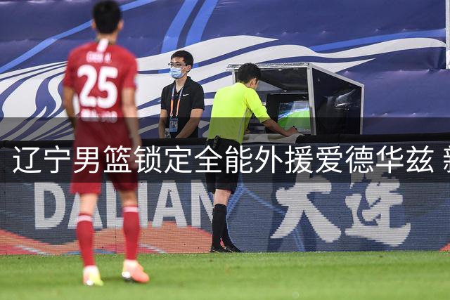 辽宁男篮锁定全能外援爱德华兹 新赛季阵容再添猛将