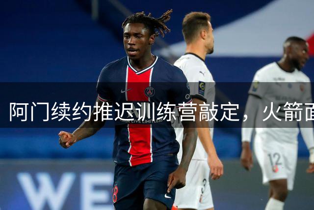 阿门续约推迟训练营敲定，火箭面临亿元合同抉择