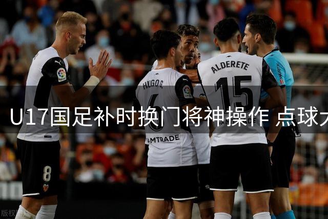U17国足补时换门将神操作 点球大战3-1力克河床晋级决赛
