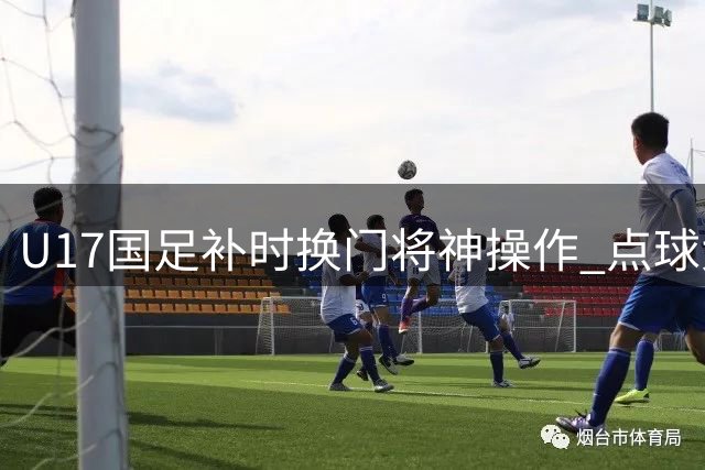 U17国足补时换门将神操作 点球大战3-1力克河床晋级决赛