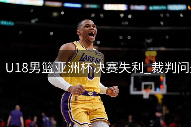 U18男篮亚洲杯决赛失利 裁判问题引发热议